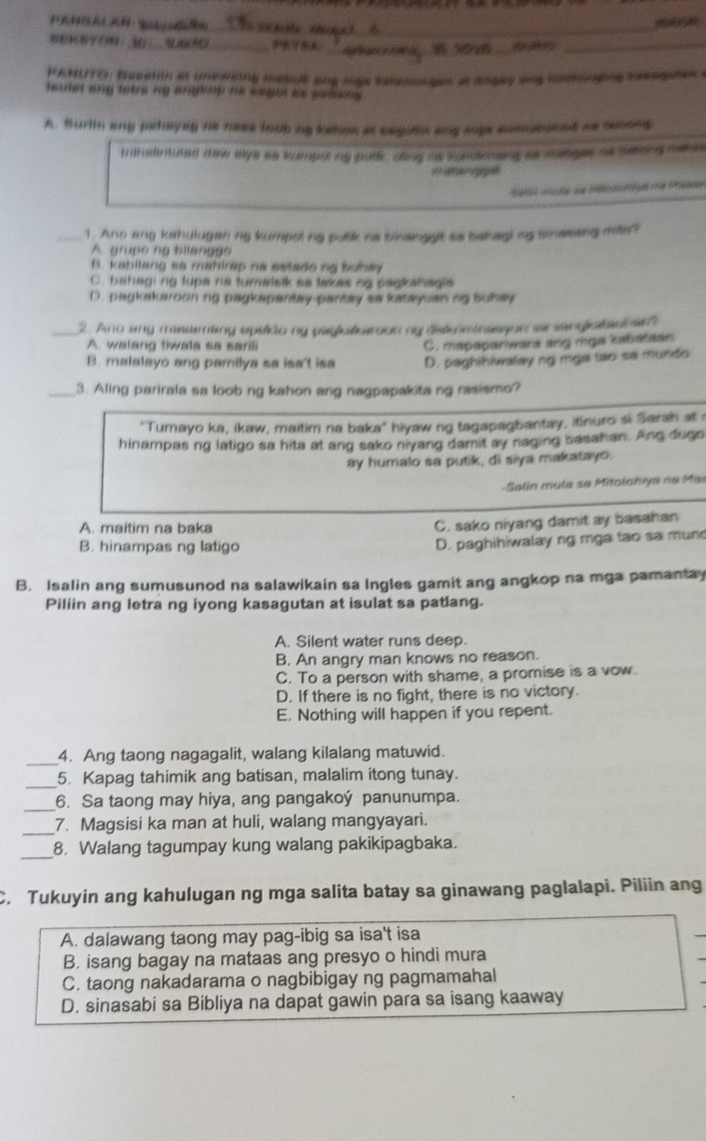 ：3 _      _ a  _
Aprtace
PANLTO, besaton at uneweing mabue any mge sallenanger at angay any mootnging sesagates .
teulel ang tetre ng anykop he segut as pesiens .
A. Burlin any palayng he hase loob mg tation at segulc ang soge comnsconed as seoons
Initatintuted daw elye as vumpul by putlic, ang hs curototeng as deiges as sationg na e
igiet
Siektic Arceie die Mberchssprägen e Penen
_1. Ano ang kahulugan ng kumpoling pulk he bisenggt sa bahagng snessng mite?
A. grupe ng bilanggo
B. kabilang sa mahirap na estado ng buhay
C. bahaging lupa ris turalslk sa takes ng pagkahagis
D. pagkakarooning pagkapantay-pantay sa katayuan ng buhay
_ 2. Ano any mssering epeleo my pyalseroun my dele em seaon ao sen alad e
A. walang tiwala sa sarili
C. mapapariwars ang mga kabataan
B. malalayo ang pamilya sa isa't isa D. paghihiwalay ng mga tao sa mundo
_3. Aling parirala sa loob ng kahon ang nagpapakita ng rasismo?
''Tumayo ka, ikaw, maitim na baka'' hiyaw ng tagapagbantay, itinuro si Sarah at t
hinampas ng latigo sa hita at ang sako niyang damit ay naging basahan. Ang dugo
ay humalo sa putik, di siya makatayo.
- Salin mula se Mitolohiya na Mar
A. maitim na baka
C. sako niyang damit ay basahan
B. hinampas ng latigo
D. paghihiwalay ng mga tao sa mun
B. Isalin ang sumusunod na salawikain sa Ingles gamit ang angkop na mga pamantay
Piliin ang letra ng iyong kasagutan at isulat sa patlang.
A. Silent water runs deep.
B. An angry man knows no reason.
C. To a person with shame, a promise is a vow.
D. If there is no fight, there is no victory.
E. Nothing will happen if you repent.
_4. Ang taong nagagalit, walang kilalang matuwid.
_5. Kapag tahimik ang batisan, malalim itong tunay.
_6. Sa taong may hiya, ang pangakoý panunumpa.
_7. Magsisi ka man at huli, walang mangyayari.
_8. Walang tagumpay kung walang pakikipagbaka.
C. Tukuyin ang kahulugan ng mga salita batay sa ginawang paglalapi. Piliin ang
A. dalawang taong may pag-ibig sa isa't isa
B. isang bagay na mataas ang presyo o hindi mura
C, taong nakadarama o nagbibigay ng pagmamahal
D. sinasabi sa Bibliya na dapat gawin para sa isang kaaway