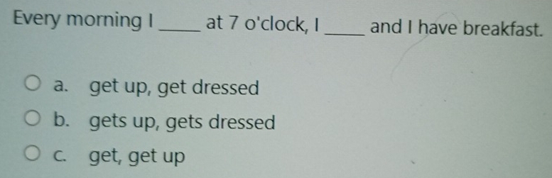 Every morning I _at 7 o'clock, I _and I have breakfast.
a. get up, get dressed
b. gets up, gets dressed
c. get, get up