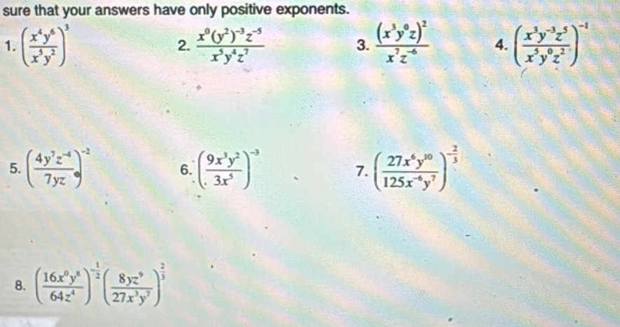 sure that your answers have only positive exponents. 
1. ( x^4y^6/x^5y^2 )^3 frac x^0(y^2)^-3z^(-5)x^5y^4z^7 frac (x^3y^0z)^2x^7z^(-6) 4. ( (x^3y^(-3)z^5)/x^5y^0z^2 )^-1
2. 
3. 
5. ( (4y^7z^(-4))/7yz )^-2 6. ( 9x^3y^2/3x^5 )^-3 7. ( 27x^6y^(10)/125x^(-6)y^7 )^- 2/3 
8. ( 16x^0y^8/64z^4 )^- 1/2 ( 8yz^9/27x^3y^7 )^ 2/3 