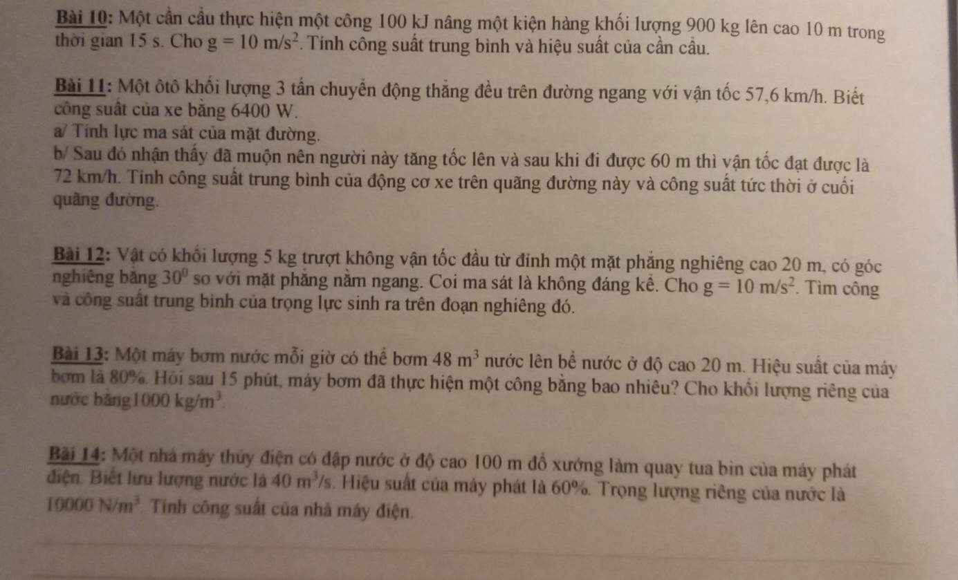 Một cần cầu thực hiện một công 100 kJ nâng một kiện hàng khối lượng 900 kg lên cao 10 m trong
thời gian 15 s. Cho g=10m/s^2 *. Tính công suất trung bình và hiệu suất của cần cầu.
Bài 11: Một ôtô khối lượng 3 tần chuyển động thắng đều trên đường ngang với vận tốc 57,6 km/h. Biết
công suất của xe bằng 6400 W.
a/ Tính lực ma sát của mặt đường.
b/ Sau đó nhận thấy đã muộn nên người này tăng tốc lên và sau khi đi được 60 m thì vận tốc đạt được là
72 km/h. Tính công suất trung bình của động cơ xe trên quãng đường này và công suất tức thời ở cuối
quãng đường.
Bài 12: Vật có khổi lượng 5 kg trượt không vận tốc đầu từ đỉnh một mặt phẳng nghiêng cao 20 m, có góc
nghiêng băng 30° so với mặt phăng nằm ngang. Coi ma sát là không đáng kể. Cho g=10m/s^2. Tìm công
và công suất trung bình của trọng lực sinh ra trên đoạn nghiêng đó.
Bài 13: Một máy bơm nước mỗi giờ có thể bơm 48m^3 nước lên bể nước ở độ cao 20 m. Hiệu suất của máy
bơm là 80%. Hỏi sau 15 phút, máy bơm đã thực hiện một công bằng bao nhiêu? Cho khối lượng riêng của
nước bǎng 1000kg/m^3.
Bài 14: Một nhà máy thủy điện có đập nước ở độ cao 100 m đồ xướng làm quay tua bìn của máy phát
điện. Biết lưu lượng nước là 40m^3/s. Hiệu suất của máy phát là 60%. Trọng lượng riêng của nước là
10000N/m^3 Tinh công suất của nhà máy điện.