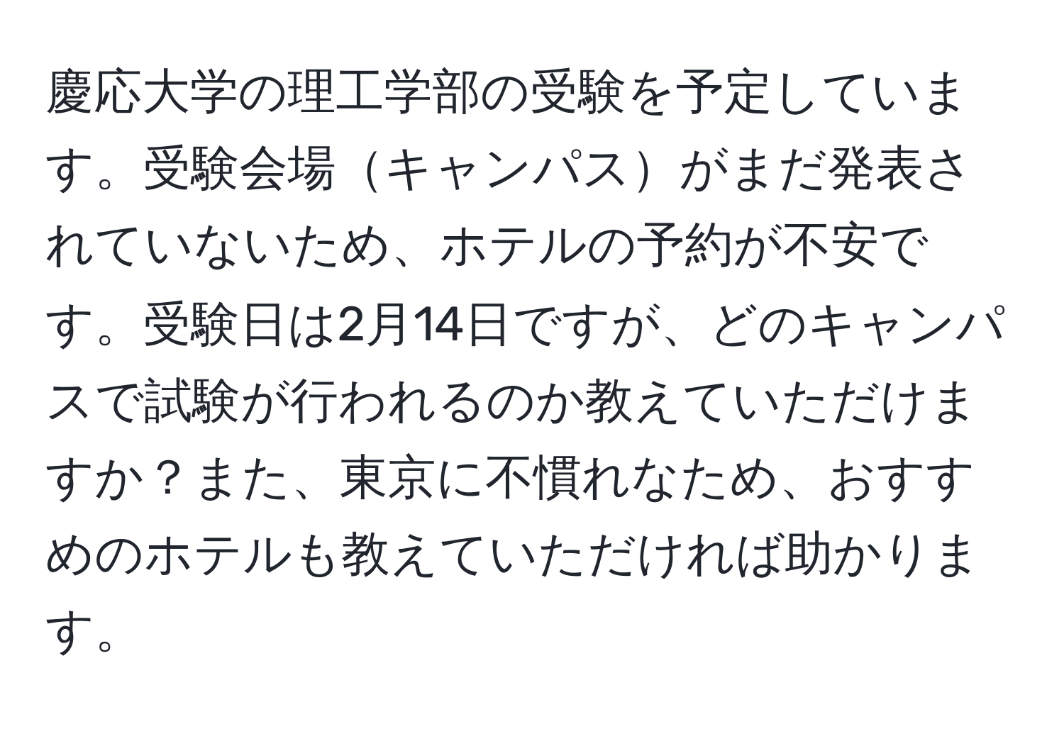 慶応大学の理工学部の受験を予定しています。受験会場キャンパスがまだ発表されていないため、ホテルの予約が不安です。受験日は2月14日ですが、どのキャンパスで試験が行われるのか教えていただけますか？また、東京に不慣れなため、おすすめのホテルも教えていただければ助かります。