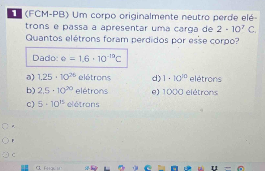 (FCM-PB) Um corpo originalmente neutro perde elé-
trons e passa a apresentar uma carga de 2· 10^7 C 
Quantos elétrons foram perdidos por esse corpo?
Dado: e=1,6· 10^(-19)C
a) 1,25· 10^(26) elétrons d) 1· 10^(10) elétrons
b) 2,5· 10^(20)eletrons e) 1000 elétrons
c) 5· 10^(15) eletrons
A
B
C
Q Pesquisar