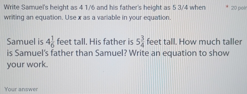 Write Samuel's height as 4 1/6 and his father's height as 5 3/4 when 20 poir 
writing an equation. Use x as a variable in your equation. 
Samuel is 4 1/6  feet tall. His father is 5 3/4  feet tall. How much taller 
is Samuel’s father than Samuel? Write an equation to show 
your work. 
Your answer