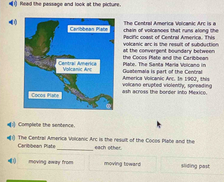 Read the passage and look at the picture.
) The Central America Volcanic Arc is a
chain of volcanoes that runs along the
Pacific coast of Central America. This
volcanic arc is the result of subduction
at the convergent boundary between
the Cocos Plate and the Caribbean
Plate. The Santa Maria Volcano in
Guatemala is part of the Central
America Volcanic Arc. In 1902, this
volcano erupted violently, spreading
ash across the border into Mexico.
Complete the sentence.
The Central America Volcanic Arc is the result of the Cocos Plate and the
Caribbean Plate _each other.
moving away from moving toward sliding past