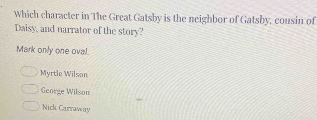 Which character in The Great Gatsby is the neighbor of Gatsby, cousin of
Daisy, and narrator of the story?
Mark only one oval.
Myrtle Wilson
George Wilson
Nick Carraway