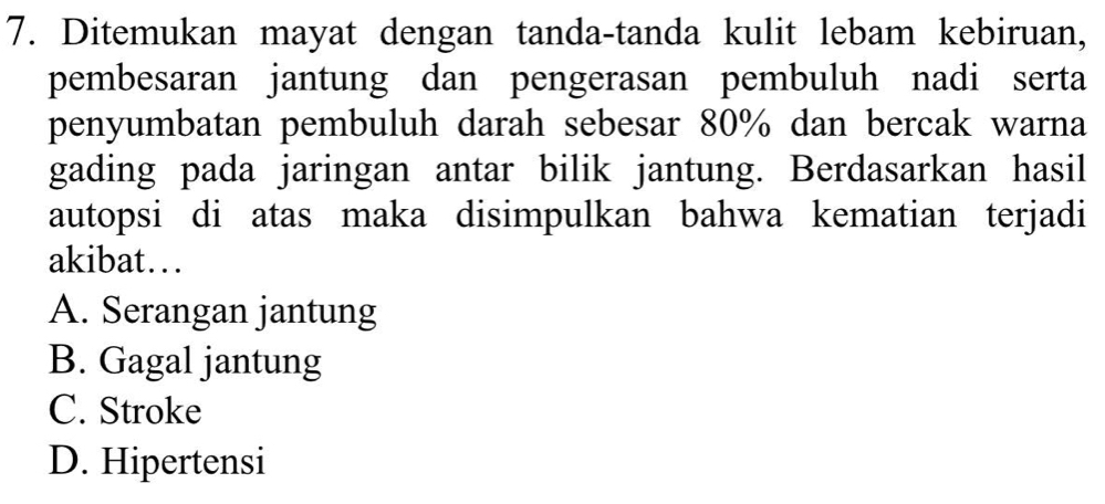 Ditemukan mayat dengan tanda-tanda kulit lebam kebiruan,
pembesaran jantung dan pengerasan pembuluh nadi serta
penyumbatan pembuluh darah sebesar 80% dan bercak warna
gading pada jaringan antar bilik jantung. Berdasarkan hasil
autopsi di atas maka disimpulkan bahwa kematian terjadi
akibat….
A. Serangan jantung
B. Gagal jantung
C. Stroke
D. Hipertensi