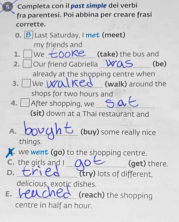 Completa con il past simple dei verbi 
fra parentesi. Poi abbina per creare frasi 
corrette. 
o. Last Saturday, I met (meet) 
my friends and 
1. We _(take) the bus and 
2. Our friend Gabriella _(be) 
already at the shopping centre when 
3. □ We_ (walk) around the 
shops for two hours and 
4. After shopping, we_ 
(sit) down at a Thai restaurant and 
A. _(buy) some really nice 
things. 
we went (go) to the shopping centre. 
C. the girls and I _(get) there. 
D. 
_(try) lots of different, 
delicious, exotic dishes. 
E. _(reach) the shopping 
centre in half an hour.