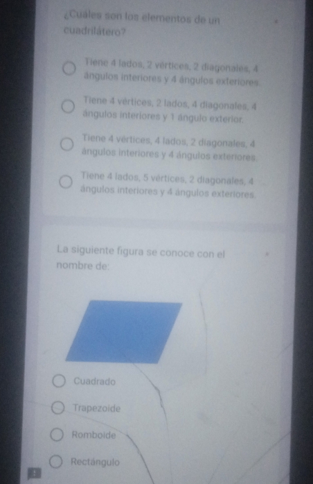 ¿Cuáles son los elementos de un
cuadrilátero?
Tiene 4 lados, 2 vértices, 2 diagonales, 4
ángulos interiores y 4 ángulos exteriores
Tiene 4 vértices, 2 lados, 4 diagonales, 4
ángulos interiores y 1 ángulo exterior.
Tiene 4 vértices, 4 lados, 2 diagonales, 4
ángulos interiores y 4 ángulos exteriores.
Tiene 4 lados, 5 vértices, 2 diagonales, 4
ángulos interiores y 4 ángulos exteriores.
La siguiente figura se conoce con el
nombre de:
Cuadrado
Trapezoide
Romboide
Rectángulo