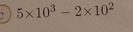 5* 10^3-2* 10^2