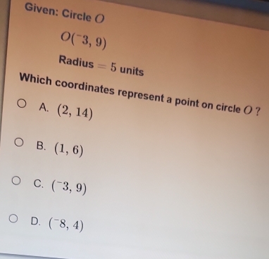 Given: Circle ()
O(^-3,9)
Radius =5 units
Which coordinates represent a point on circle ( ?
A. (2,14)
B. (1,6)
C. (^-3,9)
D. (^-8,4)