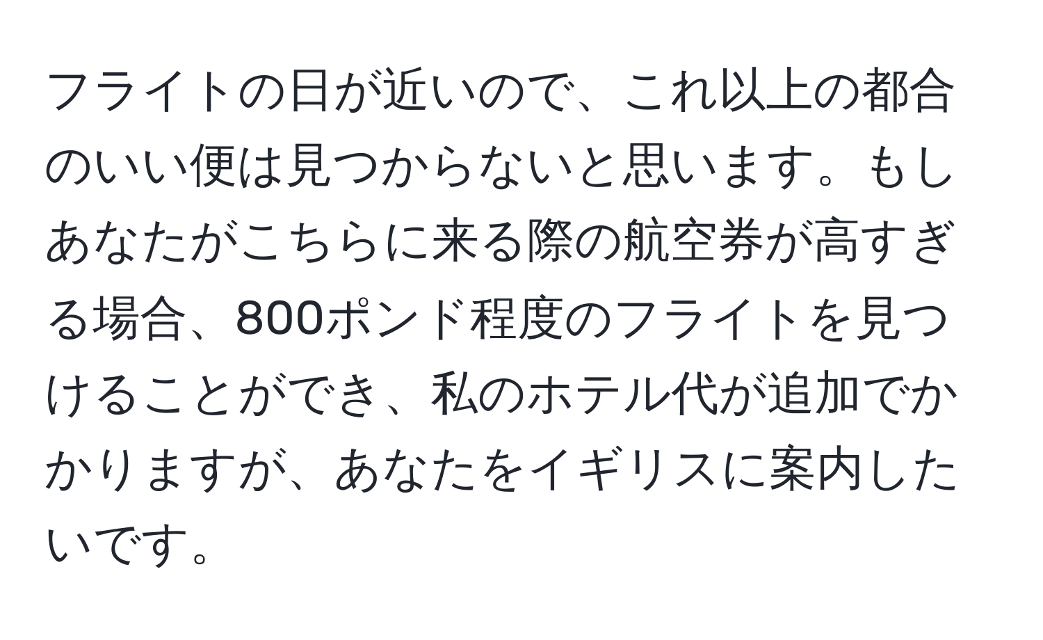 フライトの日が近いので、これ以上の都合のいい便は見つからないと思います。もしあなたがこちらに来る際の航空券が高すぎる場合、800ポンド程度のフライトを見つけることができ、私のホテル代が追加でかかりますが、あなたをイギリスに案内したいです。