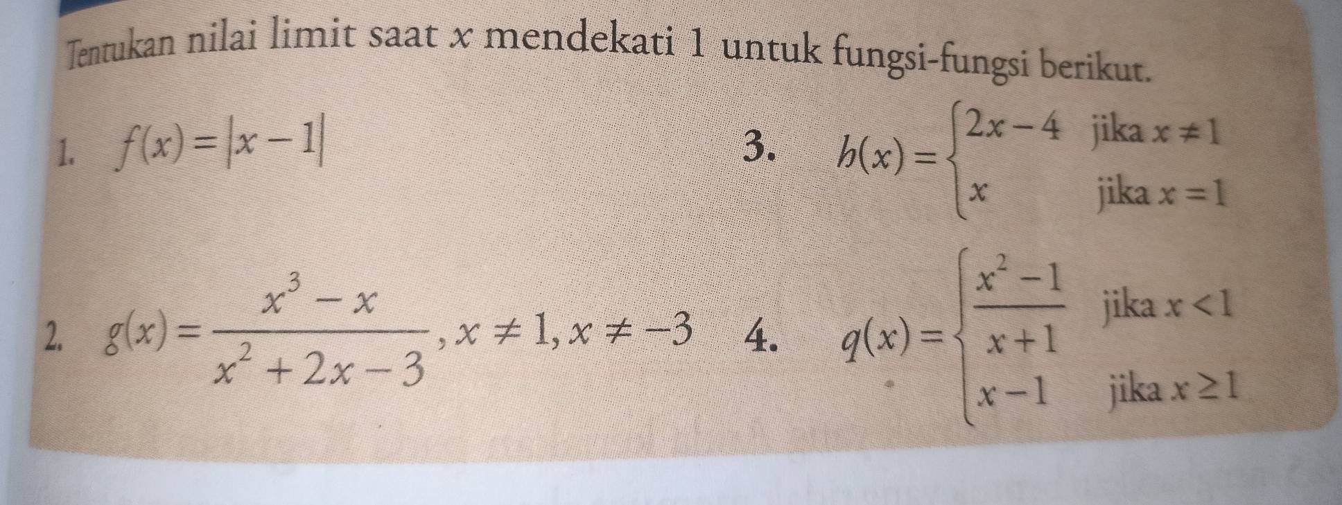 Tentukan nilai limit saat x mendekati 1 untuk fungsi-fungsi berikut. 
1. f(x)=|x-1| 3.
h(x)=beginarrayl 2x-4jikax!= 1 xikax=1endarray.
2. g(x)= (x^3-x)/x^2+2x-3 , x!= 1, x!= -3 4. g(x)=beginarrayl  (x^2-1)/x+1  x-x<1 x-1ifax≥ 1endarray.