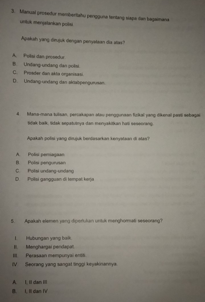 Manual prosedur memberitahu pengguna tentang siapa dan bagaimana
untuk menjalankan polisi
Apakah yang dirujuk dengan penyataan dia atas?
A Polisi dan prosedur
B Undang-undang dan polisi.
C. Prosder dan akta organisasi
D. Undang-undang dan aktabpengurusan.
4. Mana-mana tulisan, percakapan atau penggunaan fizikal yang dikenal pasti sebagai
tidak baik, tidak sepatutnya dan menyakitkan hati seseorang.
Apakah polisi yang dirujuk berdasarkan kenyataan di atas?
A. Polisi periagaan
B. Polisi pengurusan
C. Polisi undang-undang
D Polisi gangguan di tempat kerja
5. Apakah elemen yang diperlukan untuk menghormati seseorang?
I. Hubungan yang baik.
II. Menghargai pendapat
III. Perasaan mempunyai entiti.
IV Seorang yang sangat tinggi keyakinannya.
A. I, II dan III
B. I, II dan IV