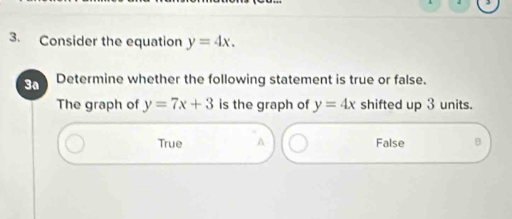 1 3
3. Consider the equation y=4x. 
3a Determine whether the following statement is true or false.
The graph of y=7x+3 is the graph of y=4x shifted up 3 units.
True A False B