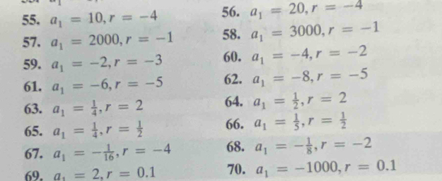 a_1=10, r=-4 56. a_1=20, r=-4
57. a_1=2000, r=-1 58. a_1=3000, r=-1
59. a_1=-2, r=-3 60. a_1=-4, r=-2
61. a_1=-6, r=-5 62. a_1=-8, r=-5
63. a_1= 1/4 , r=2 64. a_1= 1/2 , r=2
65. a_1= 1/4 , r= 1/2  66. a_1= 1/5 , r= 1/2 
67. a_1=- 1/16 , r=-4 68. a_1=- 1/8 , r=-2
69. a_1=2, r=0.1 70. a_1=-1000, r=0.1