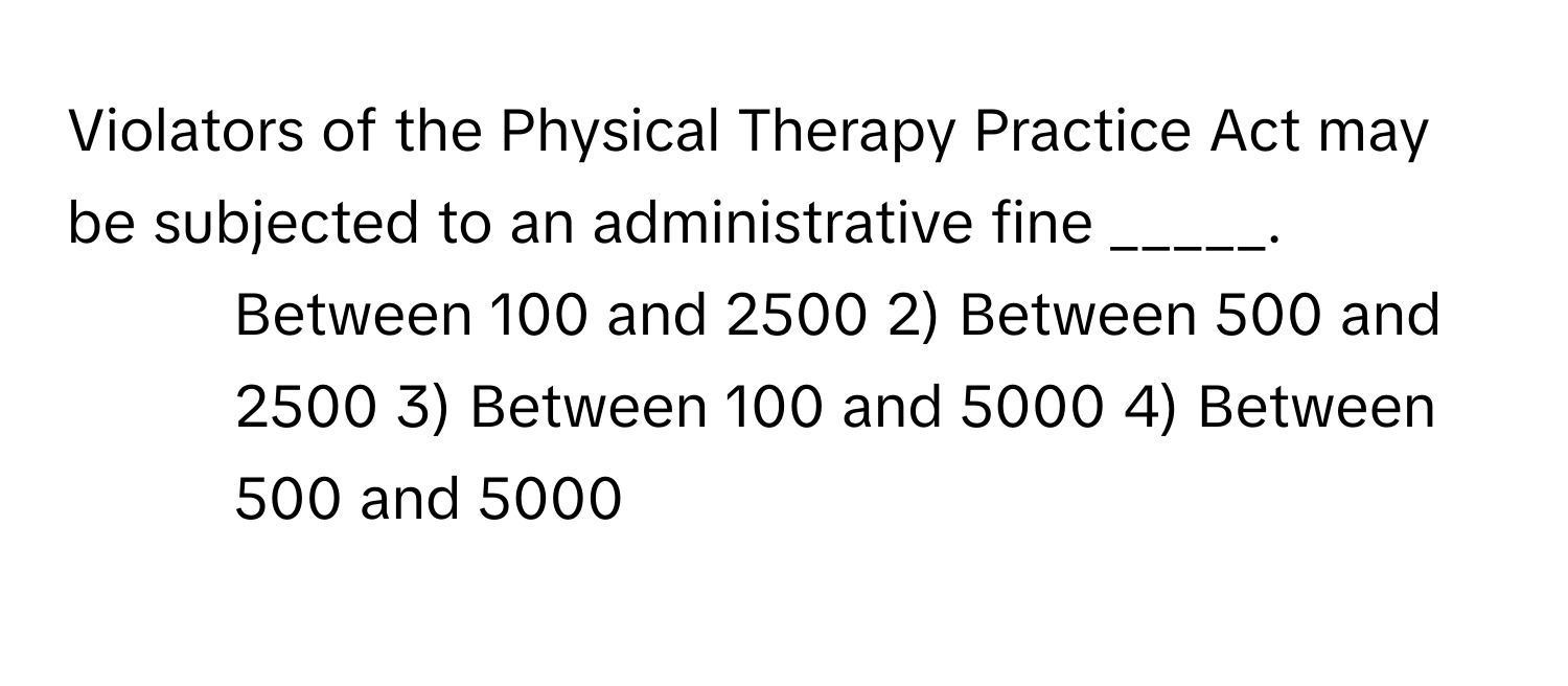 Violators of the Physical Therapy Practice Act may be subjected to an administrative fine _____.

1) Between 100 and 2500 2) Between 500 and 2500 3) Between 100 and 5000 4) Between 500 and 5000