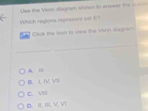 Use the Ven diagram shown to answer the qus 
Which regions represent set E?
a) Click the icon to view the Venn diagram
A. III
B. I, IV, VII
C. VIII
D. II, III, V, VI