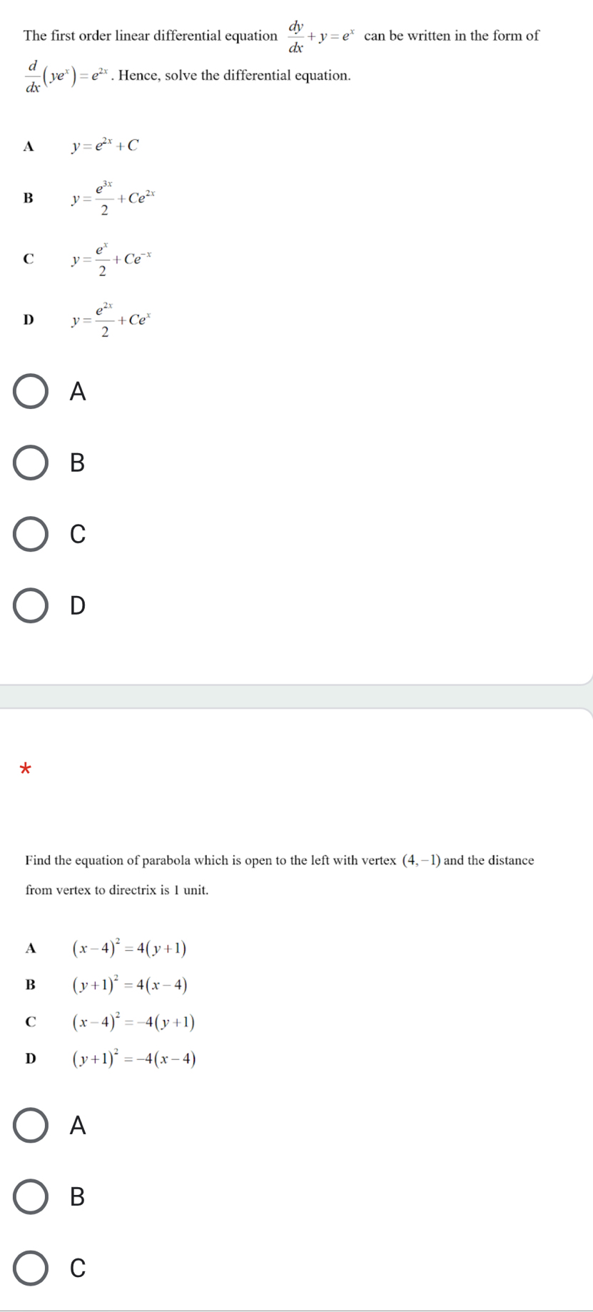 The first order linear differential equation  dy/dx +y=e^x can be written in the form of
 d/dx (ye^x)=e^(2x). Hence, solve the differential equation.
A y=e^(2x)+C
B y= e^(3x)/2 +Ce^(2x)
C y= e^x/2 +Ce^(-x)
D y= e^(2x)/2 +Ce^x
A
B
C
D
Find the equation of parabola which is open to the left with vertex (4,-1) and the distance
from vertex to directrix is 1 unit.
A (x-4)^2=4(y+1)
B (y+1)^2=4(x-4)
C (x-4)^2=-4(y+1)
D (y+1)^2=-4(x-4)
A
B
C