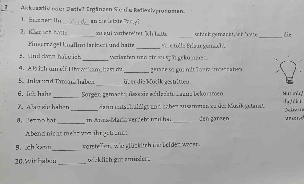 7Akkusativ oder Dativ? Ergänzen Sie die Reflexivpronomen. 
1. Erinnert ihr _an die letzte Party? 
_ 
2. Klar, ich hatte _so gut vorbereitet. Ich hatte_ schick gemacht, ich hatte die 
Fingernägel knallrot lackiert und hatte _eine tolle Frisur gemacht. 
3. Und dann habe ich _verlaufen und bin zu spät gekommen. 
4. Als ich um elf Uhr ankam, hast du _gerade so gut mit Laura unterhalten. 
5. Inka und Tamara haben _über die Musik gestritten. 
6. Ich habe _Sorgen gemacht, dass sie schlechte Laune bekommen. Nur mir/ 
dir/dich 
7. Aber sie haben _dann entschuldigt und haben zusammen zu der Musik getanzt. Dativ ur 
_ 
8. Benno hat in Anna-Maria verliebt und hat _den ganzen untersc 
Abend nicht mehr von ihr getrennt. 
9. Ich kann _vorstellen, wie glücklich die beiden waren. 
10.Wir haben _wirklich gut amüsiert.