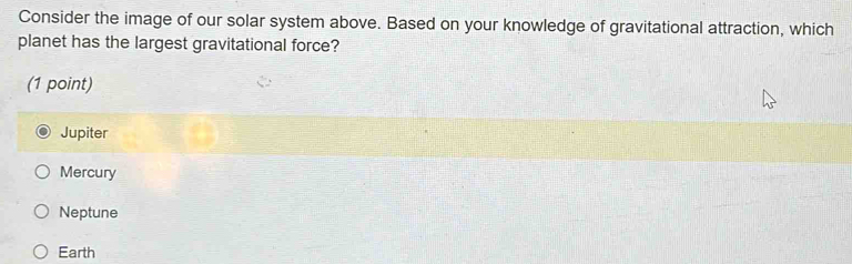 Consider the image of our solar system above. Based on your knowledge of gravitational attraction, which
planet has the largest gravitational force?
(1 point)
Jupiter
Mercury
Neptune
Earth