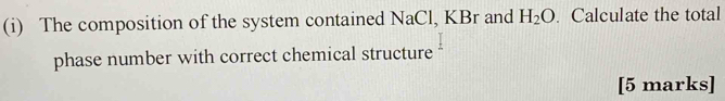 The composition of the system contained NaCl, KBr and H_2O. Calculate the total 
phase number with correct chemical structure 
[5 marks]