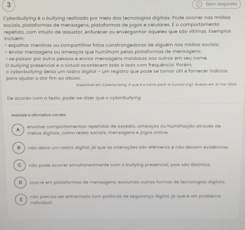 3 Sem resposta
Cyberbullying é o bullying realizado por meio das tecnologias digitais. Pode ocorrer nas mídias
sociais, plataformas de mensagens, plataformas de jogos e celulares. É o comportamento
repetido, com intuito de assustar, enfurecer ou envergonhar aqueles que são vítimas. Exemplos
incluem
- espalhar mentiras ou compartilhar fotos constrangedoras de alguém nas midias sociais;
- enviar mensagens ou ameaças que humilham pelas plataformas de mensagens;
- se passar por outra pessoa e enviar mensagens maldosas aos outros em seu nome.
O bullying presencial e o virtual acontecem lado a lado com frequência. Porém,
o cyberbullying deixa um rastro digital - um registro que pode se tornar útil e fornecer indícios
para ajudar a dar fim ao abuso.
Disponivel em Cyberbullying: O que é e como pará-lo (unicef.org). Acesso em 21 mar 2024.
De acordo com o texto, pode-se dizer que o cyberbullying
Assinale a afirmativa correta
envolve comportamentos repetidos de assédio, ameaças ou humilhação atravês de
A meios digitais, como redes sociais, mensagens e jogos online.
B ) não deixa um rastro digital, já que as interações são efêmeras e não deixam evidências.
C) não pode ocorrer simultaneamente com o bullying presencial, pois são distintos.
D) ocorre em plataformas de mensagens, excluindo outras formas de tecnologias digitais.
não precisa ser enfrentado com políticas de segurança digital, já que é um problema
individual.