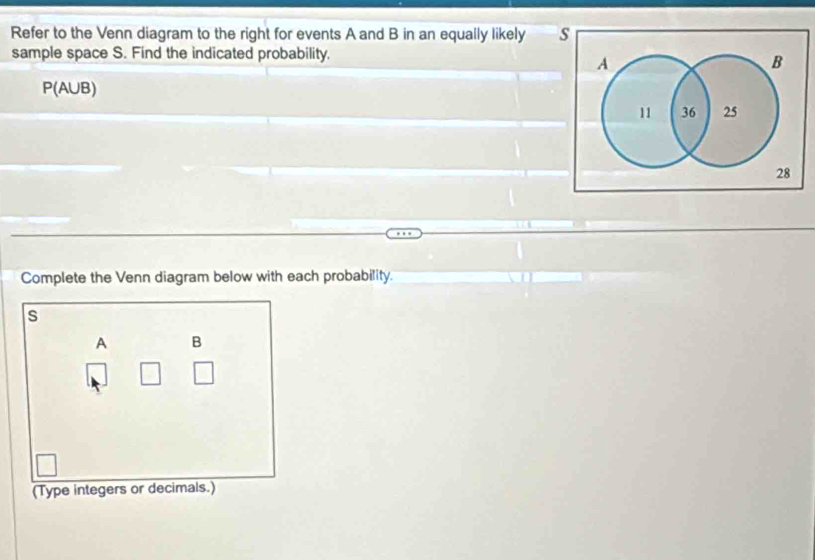 Refer to the Venn diagram to the right for events A and B in an equally likely s 
sample space S. Find the indicated probability.
A
B
P(AUB)
11 36 25
28
Complete the Venn diagram below with each probability.
s
A B
(Type integers or decimals.)