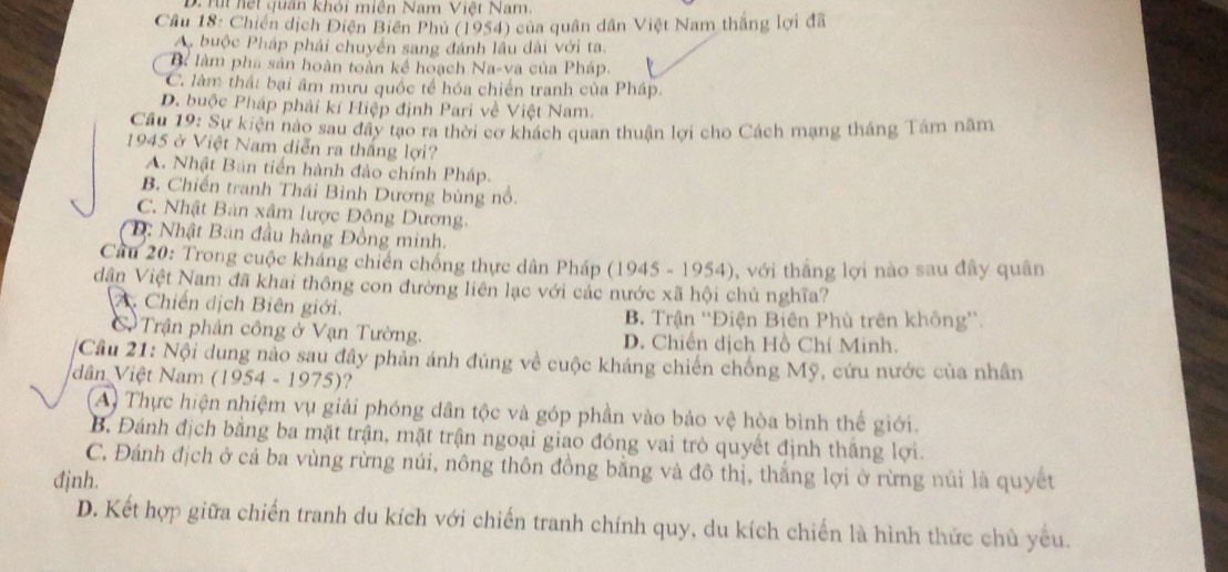 Tt hết quân khói miên Nam Việt Nam.
Cầâu 18: Chiến dịch Điện Biến Phủ (1954) của quân dân Việt Nam thắng lợi đã
A buộc Pháp phái chuyển sang đánh lâu dài với ta.
Bể làm phá sản hoàn toàn kế hoạch Na-va của Pháp.
C. làm thất bại âm mưu quốc tế hóa chiến tranh của Pháp.
D. buộc Pháp phải kí Hiệp định Pari về Việt Nam.
Cầu 19: Sự kiện nào sau đây tạo ra thời cơ khách quan thuận lợi cho Cách mạng tháng Tám năm
1945 ở Việt Nam diễn ra thắng lợi?
A. Nhật Bán tiến hành đảo chính Pháp.
B Chiến tranh Thái Bình Dương bùng nổ.
C. Nhật Bản xâm lược Đông Dương.
D: Nhật Ban đầu hàng Đồng minh.
Cầu 20: Trong cuộc kháng chiến chống thực dân Pháp (1945 - 1954), với thắng lợi nào sau đây quân
dân Việt Nam đã khai thông con đường liên lạc với các nước xã hội chủ nghĩa?
A. Chiến dịch Biên giới.
B. Trận ''Điện Biên Phù trên không''.
Cạ Trận phản công ở Vạn Tường. D. Chiến dịch Hồ Chí Minh.
Cầu 21: Nội dung nào sau đây phản ánh đúng về cuộc kháng chiến chống Mỹ, cứu nước của nhân
dân Việt Nam (1954-1975) ?
Ay Thực hiện nhiệm vụ giải phóng dân tộc và góp phần vào bảo vệ hòa bình thế giới.
B. Đánh địch bằng ba mặt trận, mặt trận ngoại giao đóng vai trò quyết định thắng lợi.
C. Đánh địch ở cả ba vùng rừng núi, nông thôn đồng bằng và đô thị, thắng lợi ở rừng núi là quyết
đjnh.
D. Kết hợp giữa chiến tranh du kích với chiến tranh chính quy, du kích chiến là hình thức chủ yếu.