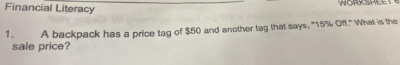 Financial Literacy WORKSHEE 
1. A backpack has a price tag of $50 and another tag that says, "15% Off." What is the 
sale price?