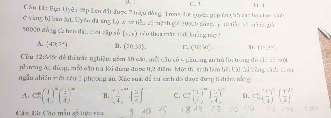 B. 1 C. 3 D. 4
Câu 11: Bạn Uyên đập heo đất được 2 triệu đồng. Trong đợt quyên góp ủng hộ các bạn học sinh
ở vùng bị bão lụt, Uyên đã ủng hộ x tờ tiền có mệnh giá 20000 đồng, y tờ tiền có mệnh giá
50000 đồng từ heo đất. Hỏi cặp số (x;y) nào thoả mãn tình huống này?
A. (40;25).
B. (20;30). C. (30;30). D. (15;35). 
Câu 12:Một đề thi trắc nghiệm gồm 50 câu, mỗi câu có 4 phương án trả lời trong đó chỉ có một
phương án đúng, mỗi câu trả lời đúng được 0, 2 điểm. Một thí sinh làm hết bài thi bằng cách chọn
ngẫu nhiên mỗi câu 1 phương án. Xác suất để thí sinh đó được đúng 8 điểm bằng
A. C_(50)^(40)( 1/4 )^10( 3/4 )^40 B. ( 1/4 )^40· ( 3/4 )^10 C. C_(50)^(30)( 1/4 )^30· ( 3/4 )^20 D. C_(50)^(40)( 1/4 )^40· ( 3/4 )^10
Câu 13: Cho mẫu số liệu sau