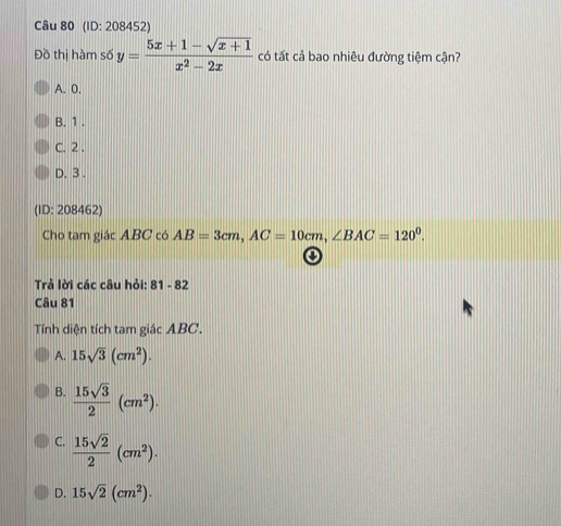 (ID: 208452)
Đồ thị hàm số y= (5x+1-sqrt(x+1))/x^2-2x  có tất cả bao nhiêu đường tiệm cận?
A. 0.
B. 1.
C. 2.
D. 3.
(ID: 208462)
Cho tam giác ABC có AB=3cm, AC=10cm, ∠ BAC=120^0. 
o
Trả lời các câu hỏi: 81-82
Câu 81
Tính diện tích tam giác ABC.
A. 15sqrt(3)(cm^2).
B.  15sqrt(3)/2 (cm^2).
C.  15sqrt(2)/2 (cm^2).
D. 15sqrt(2)(cm^2).