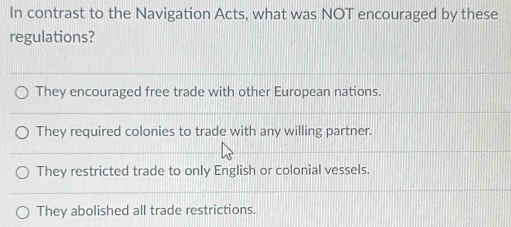 In contrast to the Navigation Acts, what was NOT encouraged by these
regulations?
They encouraged free trade with other European nations.
They required colonies to trade with any willing partner.
They restricted trade to only English or colonial vessels.
They abolished all trade restrictions.