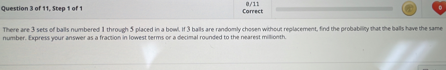 of 11, Step 1 of 1 Correct 0/11 0 
There are 3 sets of balls numbered 1 through 5 placed in a bowl. If 3 balls are randomly chosen without replacement, find the probability that the balls have the same 
number. Express your answer as a fraction in lowest terms or a decimal rounded to the nearest millionth.