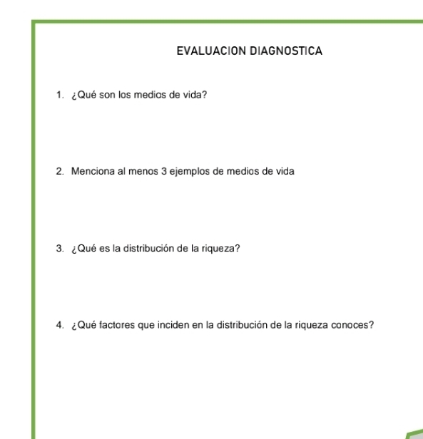 EVALUACION DIAGNOSTICA 
1. ¿Qué son los medios de vida? 
2. Menciona al menos 3 ejemplos de medios de vida 
3. ¿Qué es la distribución de la riqueza? 
4. ¿Qué factores que inciden en la distribución de la riqueza conoces?