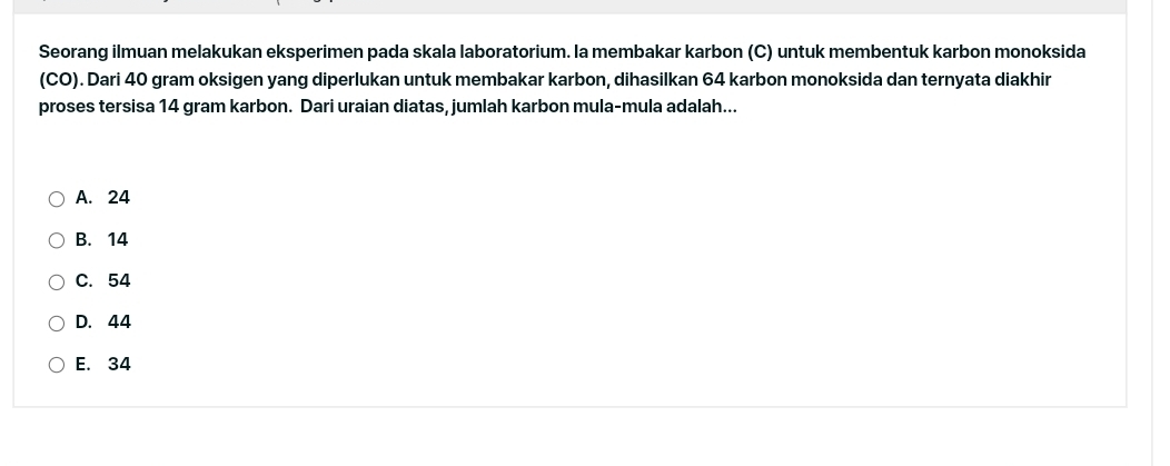 Seorang ilmuan melakukan eksperimen pada skala laboratorium. la membakar karbon (C) untuk membentuk karbon monoksida
(CO). Dari 40 gram oksigen yang diperlukan untuk membakar karbon, dihasilkan 64 karbon monoksida dan ternyata diakhir
proses tersisa 14 gram karbon. Dari uraian diatas, jumlah karbon mula-mula adalah...
A. 24
B. 14
C. 54
D. 44
E. 34