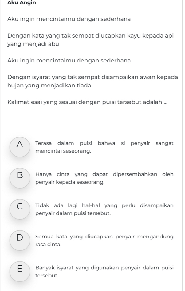 Aku Angin
Aku ingin mencintaimu dengan sederhana
Dengan kata yang tak sempat diucapkan kayu kepada api
yang menjadi abu
Aku ingin mencintaimu dengan sederhana
Dengan isyarat yang tak sempat disampaikan awan kepada
hujan yang menjadikan tiada
Kalimat esai yang sesuai dengan puisi tersebut adalah ...
A Terasa dalam puisi bahwa si penyair sangat
mencintai seseorang.
B Hanya cinta yang dapat dipersembahkan oleh
penyair kepada seseorang.
C Tidak ada lagi hal-hal yang perlu disampaikan
penyair dalam puisi tersebut.
D Semua kata yang diucapkan penyair mengandung
rasa cinta.
E Banyak isyarat yang digunakan penyair dalam puisi
tersebut.