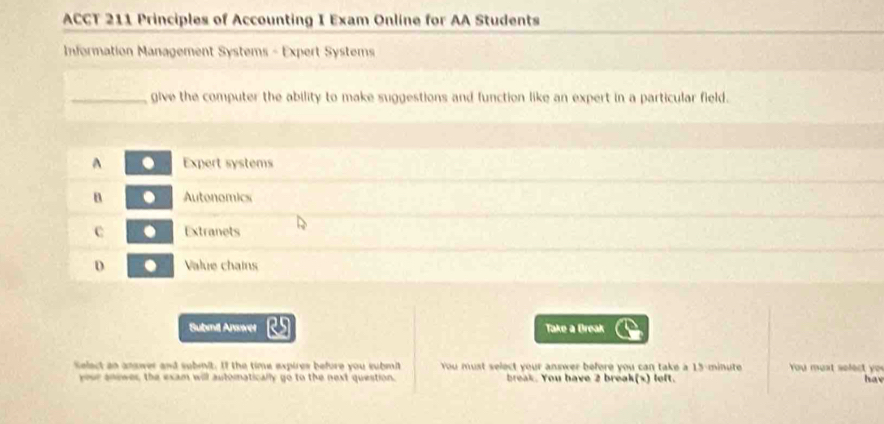 ACCT 211 Principles of Accounting I Exam Online for AA Students
Information Management Systems - Expert Systems
_give the computer the ability to make suggestions and function like an expert in a particular field.
^ Expert systems
B Autonomics
C Extranets
D Value chains
Submil Ansver Take a Break
Select an anawer and sobmit. If the time expires before you submi You must select your answer before you can take a 15-minute You must select yo u
your anower, the exam will automatically go to the next question. break. You have 2 break(x) left. hav