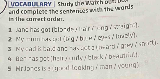 VOCABULARY Study the Watch out! Do 
and complete the sentences with the words 
in the correct order. 
1 Jane has got (blonde / hair / long / straight). 
2 My mum has got (big / blue / eyes / lovely). 
3 My dad is bald and has got a (beard / grey / short). 
4 Ben has got (hair / curly / black / beautiful). 
5 Mr Jones is a (good-looking / man / young).