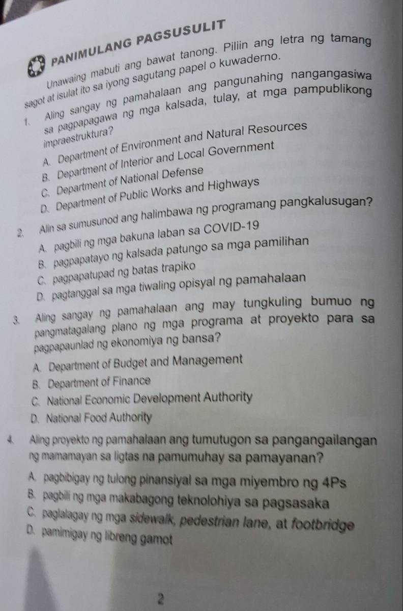 PANIMULANG PAGSUSULIT
Unawaing mabuti ang bawat tanong. Piliin ang letra ng tamang
sagot at isulat ito sa iyong sagutang papel o kuwaderno.
1. Aling sangay ng pamahalaan ang pangunahing nangangasiwa
sa pagpapagawa ng mga kalsada, tulay, at mga pampublikong
impraestruktura ?
A. Department of Environment and Natural Resources
B. Department of Interior and Local Government
C. Department of National Defense
D. Department of Public Works and Highways
2. Alin sa sumusunod ang halimbawa ng programang pangkalusugan?
A. pagbili ng mga bakuna laban sa COVID-19
B. pagpapatayo ng kalsada patungo sa mga pamilihan
C. pagpapatupad ng batas trapiko
D. pagtanggal sa mga tiwaling opisyal ng pamahalaan
3. Aling sangay ng pamahalaan ang may tungkuling bumuo ng
pangmatagalang plano ng mga programa at proyekto para sa
pagpapaunlad ng ekonomiya ng bansa?
A. Department of Budget and Management
B. Department of Finance
C. National Economic Development Authority
D. National Food Authority
4. Alling proyekto ng pamahalaan ang tumutugon sa pangangailangan
ng mamamayan sa ligtas na pamumuhay sa pamayanan?
A. pagbibigay ng tulong pinansiyal sa mga miyembro ng 4Ps
B. pagbili ng mga makabagong teknolohiya sa pagsasaka
C. paglalagay ng mga sidewalk, pedestrian lane, at footbridge
D. pamimigay ng libreng gamot
2