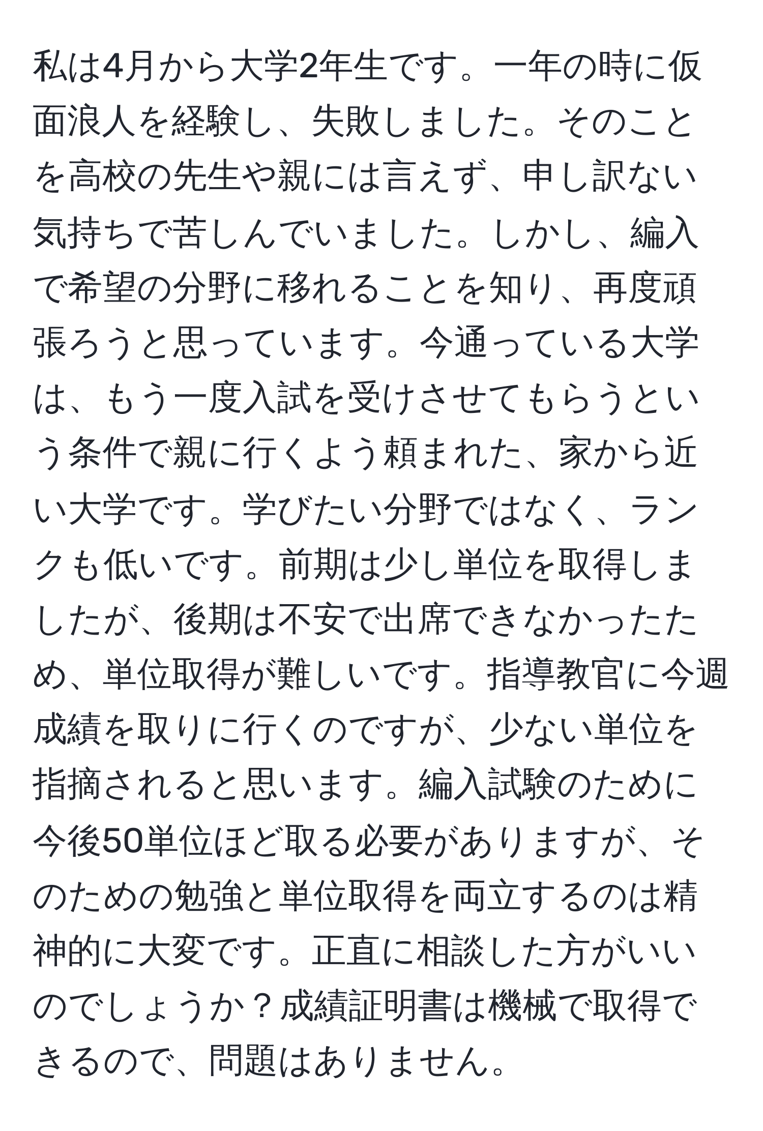 私は4月から大学2年生です。一年の時に仮面浪人を経験し、失敗しました。そのことを高校の先生や親には言えず、申し訳ない気持ちで苦しんでいました。しかし、編入で希望の分野に移れることを知り、再度頑張ろうと思っています。今通っている大学は、もう一度入試を受けさせてもらうという条件で親に行くよう頼まれた、家から近い大学です。学びたい分野ではなく、ランクも低いです。前期は少し単位を取得しましたが、後期は不安で出席できなかったため、単位取得が難しいです。指導教官に今週成績を取りに行くのですが、少ない単位を指摘されると思います。編入試験のために今後50単位ほど取る必要がありますが、そのための勉強と単位取得を両立するのは精神的に大変です。正直に相談した方がいいのでしょうか？成績証明書は機械で取得できるので、問題はありません。