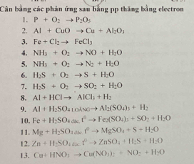 Cân bằng các phản ứng sau bằng pp thăng bằng electron 
1. P+O_2to P_2O_5
2. Al+CuOto Cu+Al_2O_3
3. Fe+Cl_2to FeCl_3
4. NH_3+O_2to NO+H_2O
5. NH_3+O_2to N_2+H_2O
6. H_2S+O_2to S+H_2O
7. H_2S+O_2to SO_2+H_2O
8. Al+HClto AlCl_3+H_2
9. Al+H_2SO_4LoAsOto Al_2(SO_4)_3+H_2
10. Fe+H_2SO_4Delta s.t^0to Fe_2(SO_4)_3+SO_2+H_2O
11. Mg+H_2SO_4to MgSO_4+S+H_2O
12. Zn+H_2SO_4(t^0to ZnSO_4+H_2S+H_2O
13. Cu+HNO_3to Cu(NO_3)_2+NO_2+H_2O