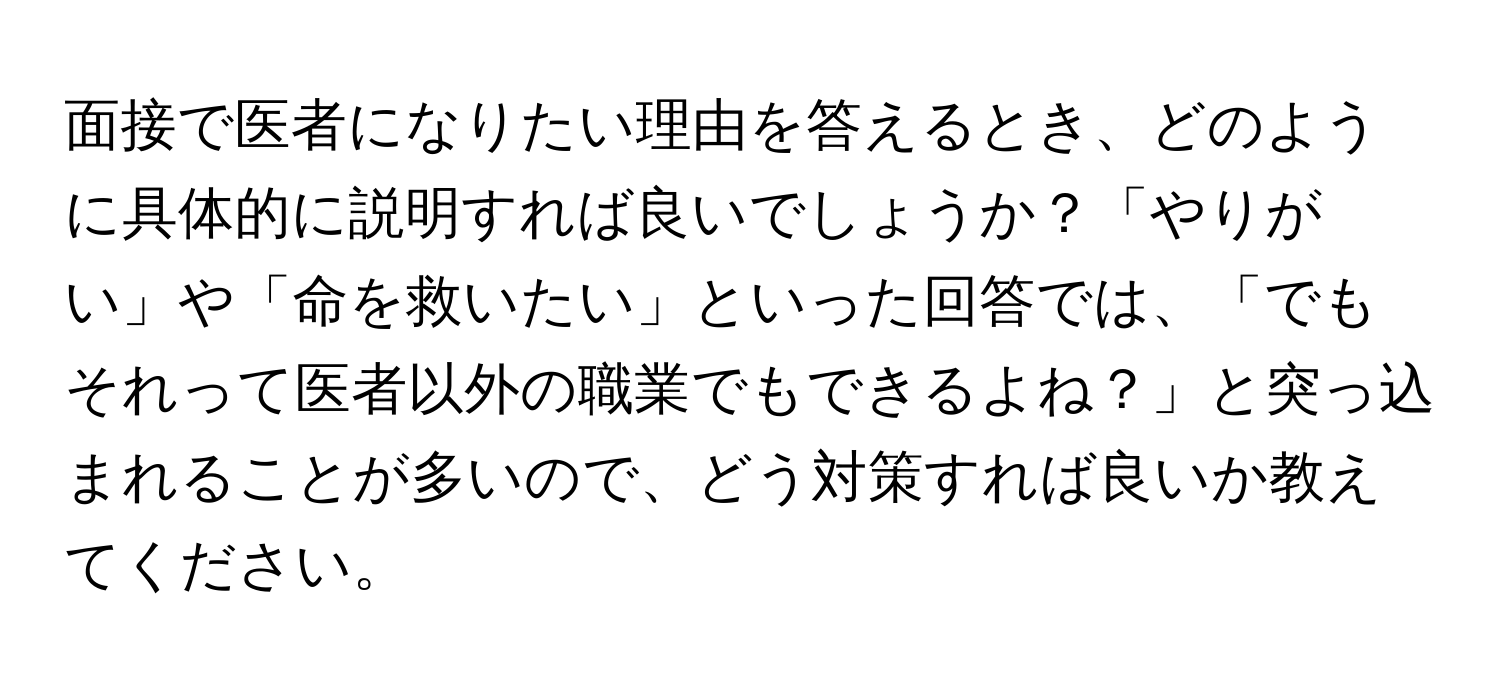 面接で医者になりたい理由を答えるとき、どのように具体的に説明すれば良いでしょうか？「やりがい」や「命を救いたい」といった回答では、「でもそれって医者以外の職業でもできるよね？」と突っ込まれることが多いので、どう対策すれば良いか教えてください。