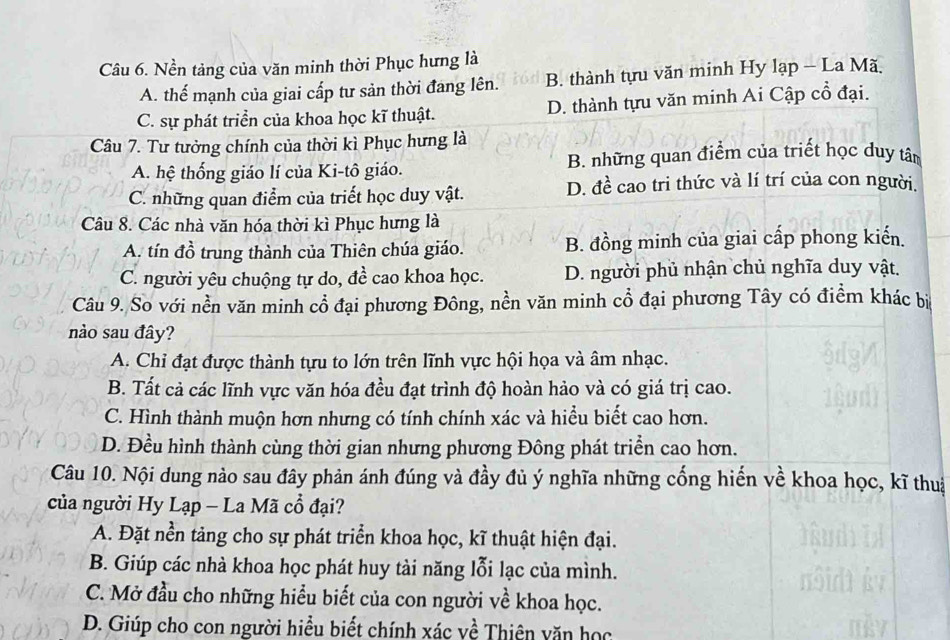 Nền tảng của văn minh thời Phục hưng là
A. thế mạnh của giai cấp tư sản thời đang lên. B. thành tựu văn minh Hy lạp - La Mã
C. sự phát triển của khoa học kĩ thuật. D. thành tựu văn minh Ai Cập cổ đại.
Câu 7. Tư tưởng chính của thời kì Phục hưng là
A. hệ thống giáo lí của Ki-tô giáo. B. những quan điểm của triết học duy tân
C. những quan điểm của triết học duy vật. D. đề cao tri thức và lí trí của con người.
Câu 8. Các nhà văn hóa thời kì Phục hưng là
A. tín đồ trung thành của Thiên chúa giáo. B. đồng minh của giai cấp phong kiến.
C. người yêu chuộng tự do, đề cao khoa học. D. người phủ nhận chủ nghĩa duy vật.
Câu 9. So với nền văn minh cổ đại phương Đông, nền văn minh cổ đại phương Tây có điểm khác bi
nào sau đây?
A. Chỉ đạt được thành tựu to lớn trên lĩnh vực hội họa và âm nhạc.
B. Tất cả các lĩnh vực văn hóa đều đạt trình độ hoàn hảo và có giá trị cao.
C. Hình thành muộn hơn nhưng có tính chính xác và hiểu biết cao hơn.
D. Đều hình thành cùng thời gian nhưng phương Đông phát triển cao hơn.
Câu 10. Nội dung nào sau đây phản ánh đúng và đầy đủ ý nghĩa những cống hiến về khoa học, kĩ thua
của người Hy Lạp - La Mã cổ đại?
A. Đặt nền tảng cho sự phát triển khoa học, kĩ thuật hiện đại.
B. Giúp các nhà khoa học phát huy tài năng lỗi lạc của mình.
C. Mở đầu cho những hiểu biết của con người về khoa học.
D. Giúp cho con người hiểu biết chính xác về Thiên văn học