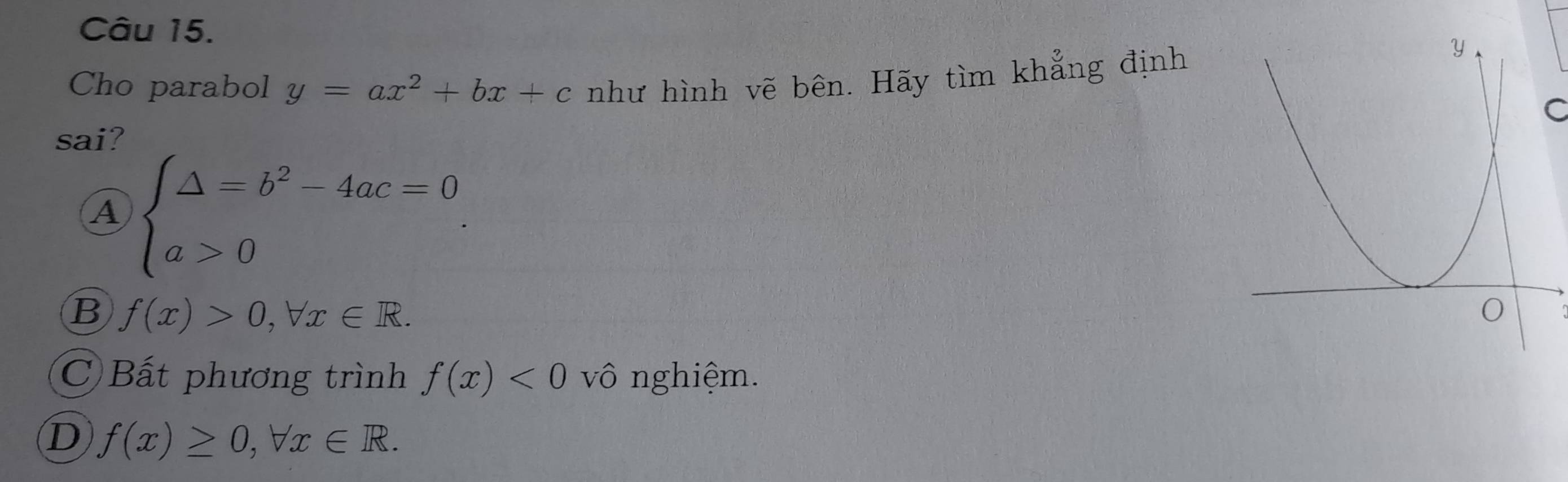 Cho parabol y=ax^2+bx+c như hình vẽ bên. Hãy tìm khẳng định
C
sai?
A beginarrayl △ =b^2-4ac=0 a>0endarray..
B f(x)>0, forall x∈ R.
C Bất phương trình f(x)<0</tex> vô nghiệm.
D f(x)≥ 0, forall x∈ R.