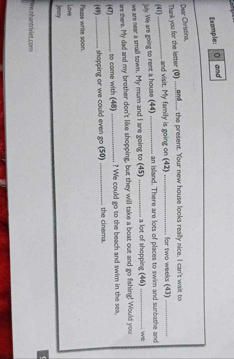 Comple 
Example: 0 and 
Dear Christina, 
Thank you for the letter (0) ....gng.... the present. Your new house looks really nice. I can't wait to 
_and visit. My family is going on (42) _for two weeks (43)_ 
(41) 
July. We are going to rent a house (44) _an island. There are lots of places to swim and sunbathe and 
we are near a small town. My mum and I are going to (45) _a lot of shopping (46)_ 
we 
are there. My dad and my brother don't like shopping, but they will take a boat out and go fishing! Would you 
(47) _to come with (48) _? We could go to the beach and swim in the sea, 
(49)_ shopping or we could even go (50)_ 
the cinema. 
Please write soon. 
Love 
Jenny 
C 
wantriviet.com