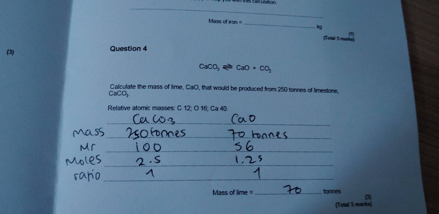 hm this calculation. 
_ 
Mass of iron = 
_
kg
(Total 5 marks) 
(3) Question 4
CaCO_3leftharpoons CaO+CO_2
Calculate the mass of lime, CaO, that would be produced from 250 tonnes of limestone.
CaCO_3. 
Relative atomic masses: C 12; O 16; Ca 40. 
_ 
_ 
_ 
_ 
_ 
Mass of lime =_ tonnes 
(3) 
(Total 5 marks)