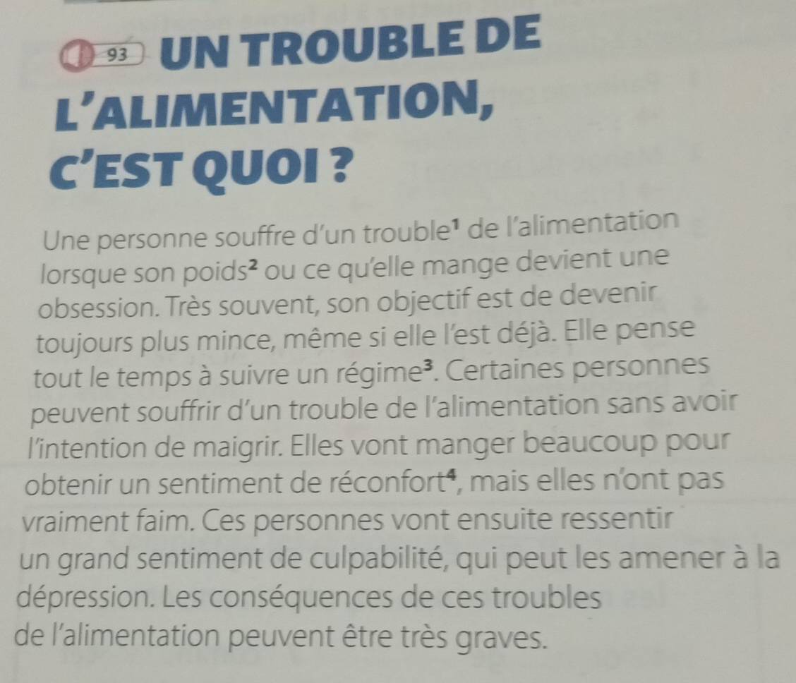 UN TROUBLE DE 
L’ALIMENTATION, 
C’EST QUOI ? 
Une personne souffre d’un trouble¹ de l’alimentation 
lorsque son poids² ou ce qu'elle mange devient une 
obsession. Très souvent, son objectif est de devenir 
toujours plus mince, même si elle l'est déjà. Elle pense 
tout le temps à suivre un régime³. Certaines personnes 
peuvent souffrir d’un trouble de l’alimentation sans avoir 
l’intention de maigrir. Elles vont manger beaucoup pour 
obtenir un sentiment de réconfort , mais elles n'ont pas 
vraiment faim. Ces personnes vont ensuite ressentir 
un grand sentiment de culpabilité, qui peut les amener à la 
dépression. Les conséquences de ces troubles 
de l'alimentation peuvent être très graves.