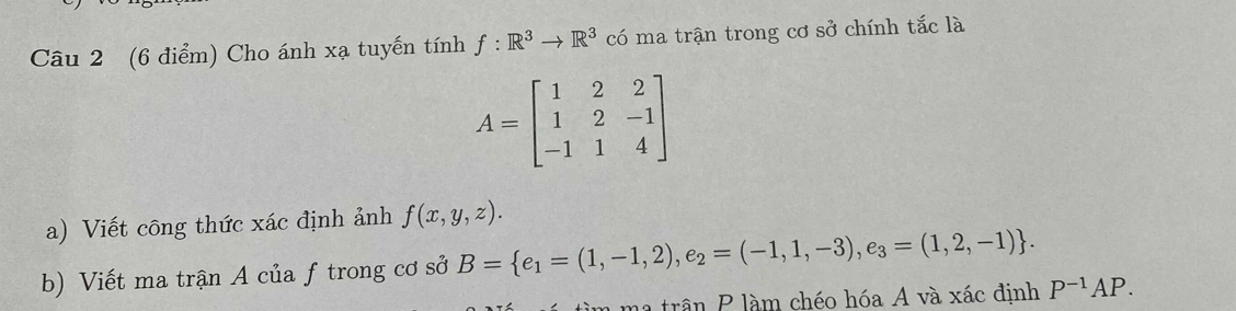 Cho ánh xạ tuyến tính f:R^3to R^3 có ma trận trong cơ sở chính tắc là
A=beginbmatrix 1&2&2 1&2&-1 -1&1&4endbmatrix
a) Viết công thức xác định ảnh f(x,y,z). 
b) Viết ma trận A của ftrong cơ sở B= e_1=(1,-1,2),e_2=(-1,1,-3),e_3=(1,2,-1). 
ma trận P làm chéo hóa A và xác định P^(-1)AP.