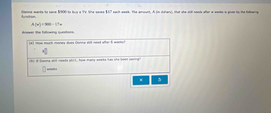 Donna wants to save $900 to buy a TV. She saves $17 each week. The amount, A (in dollars), that she still needs after w weeks is given by the following 
function.
A(w)=900-17w
Answer the following questions. 
(a) How much money does Donna still need after 6 weeks? 
5 
(b) If Donna still needs $611, how many weeks has she been saving?
weeks
×