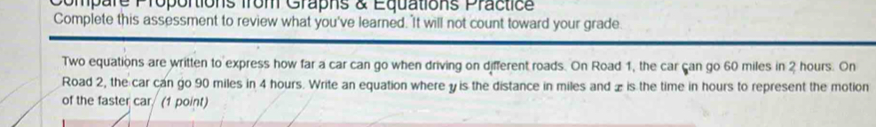 Compare Proportions from Grapns & Equations Practice 
Complete this assessment to review what you've learned. 'It will not count toward your grade 
Two equations are written to express how far a car can go when driving on different roads. On Road 1, the car can go 60 miles in 2 hours. On 
Road 2, the car can go 90 miles in 4 hours. Write an equation where y is the distance in miles and x is the time in hours to represent the motion 
of the faster car (1 point)